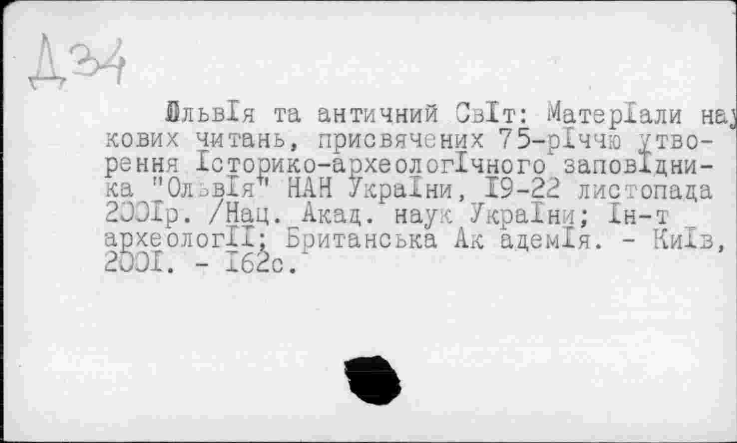 ﻿Бльвія та античний Світ: Матеріали на, кових читань, присвячених 75-рІччю утворення Історико-археологічного" заповідника "Ольвія** НАН України, 19-22 листопада 2ООІр. /Нац. Акад. наук України; Ін-т археології; Британська Ак адемія. - Київ, 2001. - Іб2с.